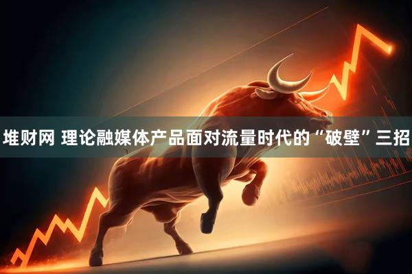 堆财网 理论融媒体产品面对流量时代的“破壁”三招
