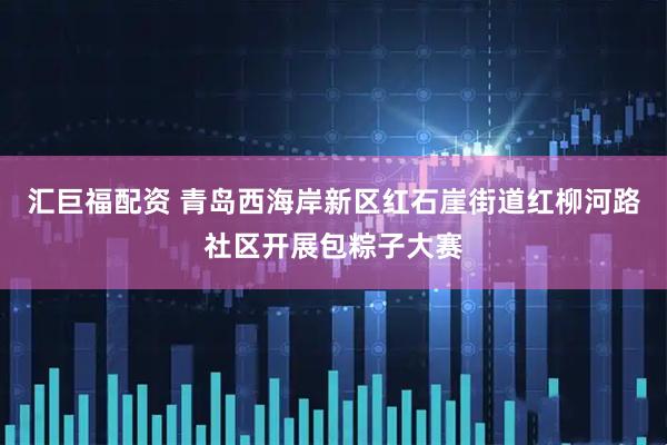 汇巨福配资 青岛西海岸新区红石崖街道红柳河路社区开展包粽子大赛