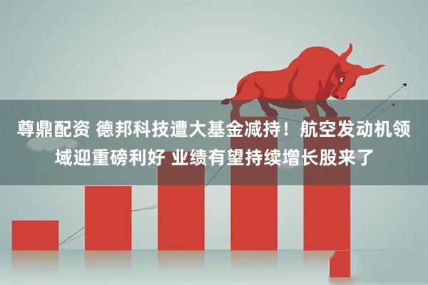 尊鼎配资 德邦科技遭大基金减持！航空发动机领域迎重磅利好 业绩有望持续增长股来了