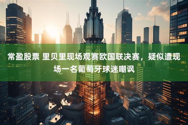常盈股票 里贝里现场观赛欧国联决赛，疑似遭现场一名葡萄牙球迷嘲讽