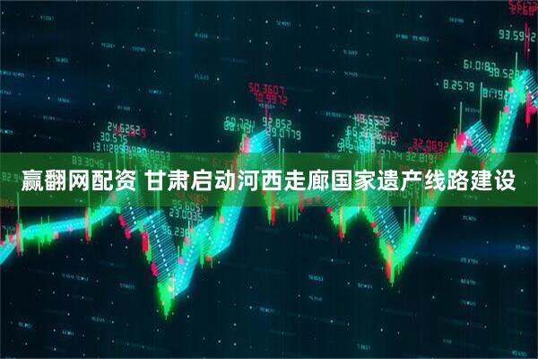 赢翻网配资 甘肃启动河西走廊国家遗产线路建设