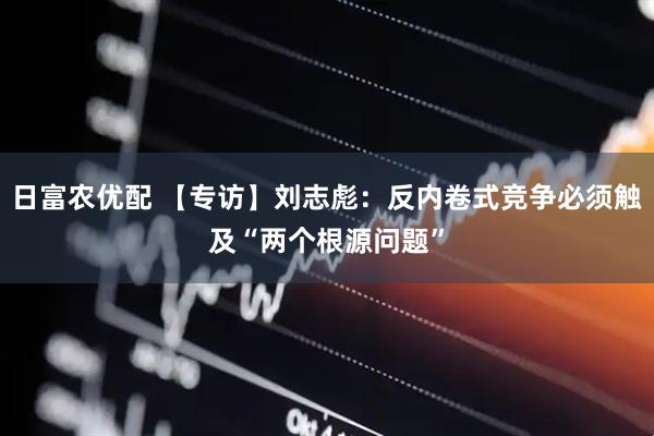 日富农优配 【专访】刘志彪：反内卷式竞争必须触及“两个根源问题”