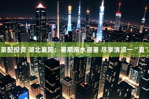 豪配投资 湖北襄阳：暑期亲水避暑 尽享清凉一“夏”
