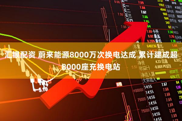 汇银配资 蔚来能源8000万次换电达成 累计建成超8000座充换电站