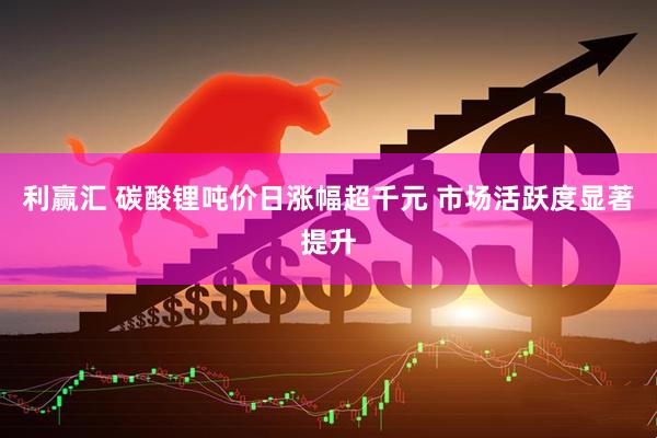 利赢汇 碳酸锂吨价日涨幅超千元 市场活跃度显著提升