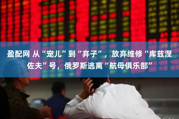 盈配网 从“宠儿”到“弃子”，放弃维修“库兹涅佐夫”号，俄罗斯逃离“航母俱乐部”