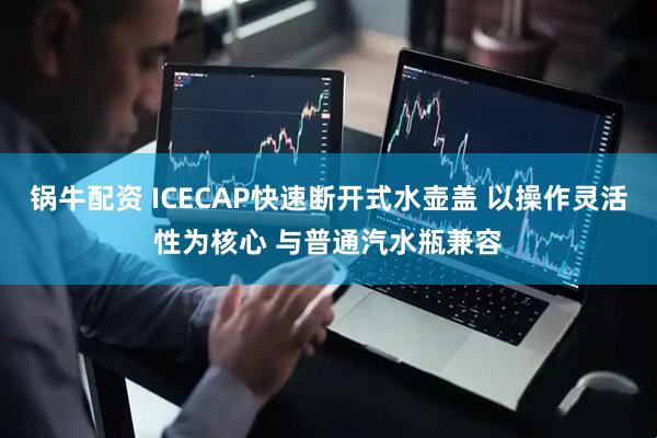 锅牛配资 ICECAP快速断开式水壶盖 以操作灵活性为核心 与普通汽水瓶兼容