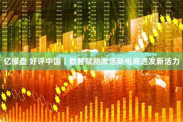 亿操盘 好评中国丨数智赋能激活新电商迸发新活力