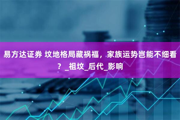 易方达证券 坟地格局藏祸福，家族运势岂能不细看？_祖坟_后代_影响
