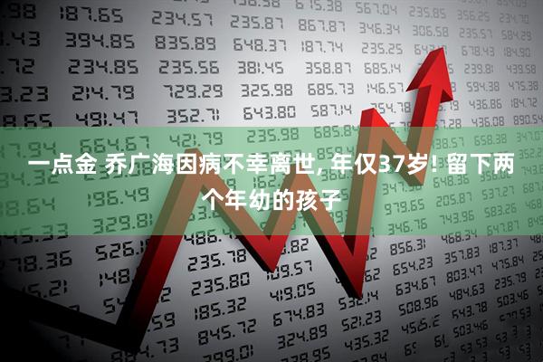 一点金 乔广海因病不幸离世, 年仅37岁! 留下两个年幼的孩子