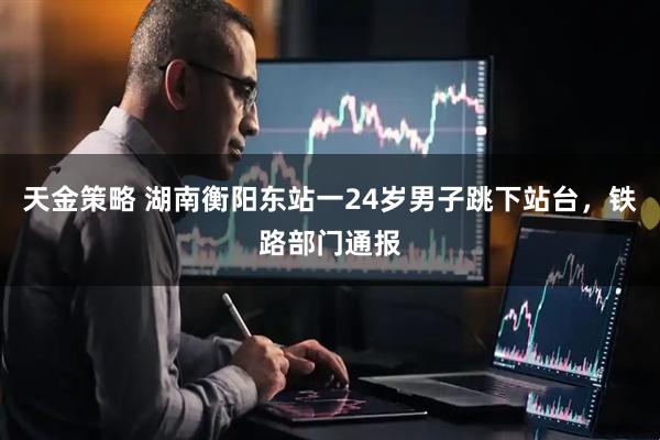 天金策略 湖南衡阳东站一24岁男子跳下站台，铁路部门通报