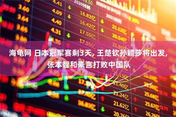 海龟网 日本冠军赛剩3天, 王楚钦孙颖莎将出发, 张本智和豪言打败中国队