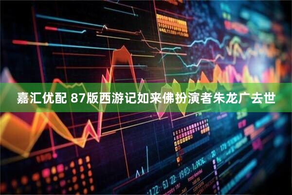 嘉汇优配 87版西游记如来佛扮演者朱龙广去世