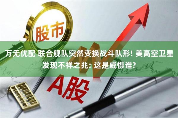 万无优配 联合舰队突然变换战斗队形! 美高空卫星发现不祥之兆: 这是威慑谁?