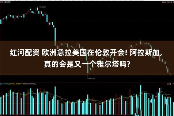 红河配资 欧洲急拉美国在伦敦开会! 阿拉斯加, 真的会是又一个雅尔塔吗?