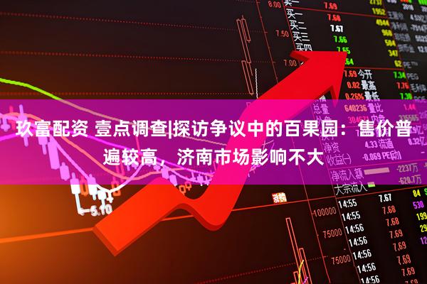 玖富配资 壹点调查|探访争议中的百果园：售价普遍较高，济南市场影响不大