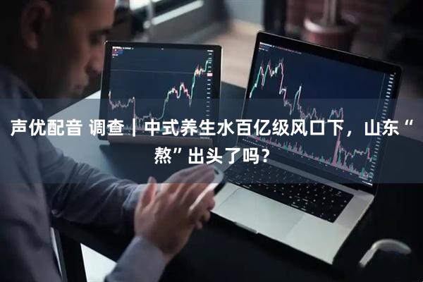 声优配音 调查｜中式养生水百亿级风口下，山东“熬”出头了吗？