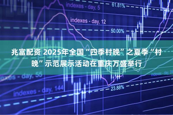 兆富配资 2025年全国“四季村晚”之夏季“村晚”示范展示活动在重庆万盛举行
