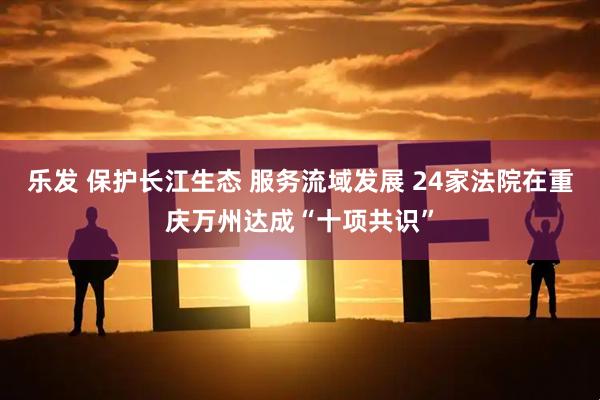 乐发 保护长江生态 服务流域发展 24家法院在重庆万州达成“十项共识”