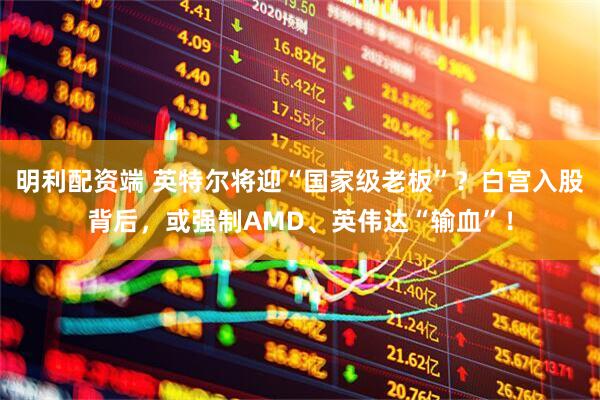 明利配资端 英特尔将迎“国家级老板”？白宫入股背后，或强制AMD、英伟达“输血”！