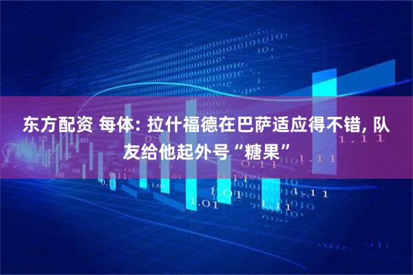 东方配资 每体: 拉什福德在巴萨适应得不错, 队友给他起外号“糖果”