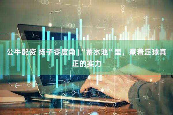 公牛配资 扬子零度角 |“蓄水池”里，藏着足球真正的实力