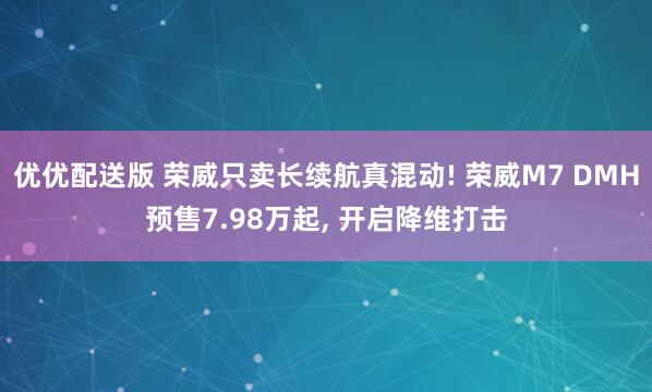 优优配送版 荣威只卖长续航真混动! 荣威M7 DMH预售7.98万起, 开启降维打击