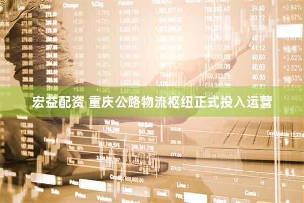 宏益配资 重庆公路物流枢纽正式投入运营