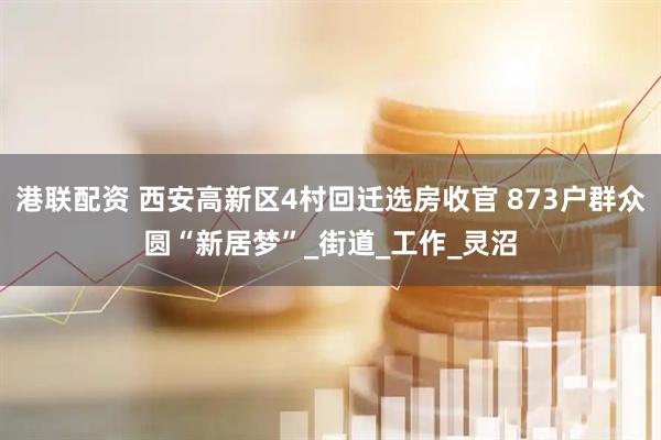 港联配资 西安高新区4村回迁选房收官 873户群众圆“新居梦”_街道_工作_灵沼