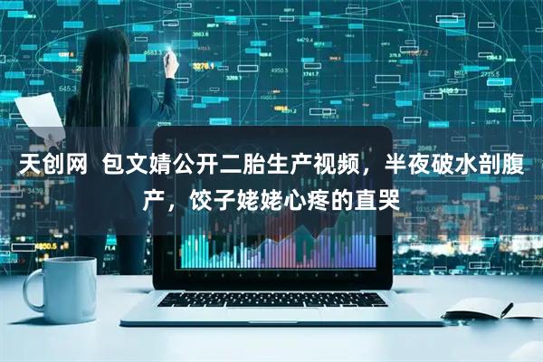 天创网  包文婧公开二胎生产视频，半夜破水剖腹产，饺子姥姥心疼的直哭