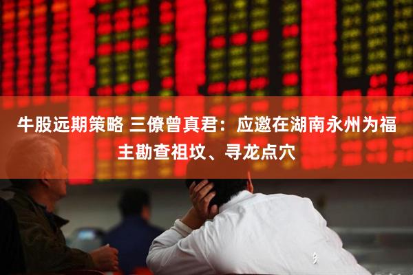 牛股远期策略 三僚曾真君：应邀在湖南永州为福主勘查祖坟、寻龙点穴