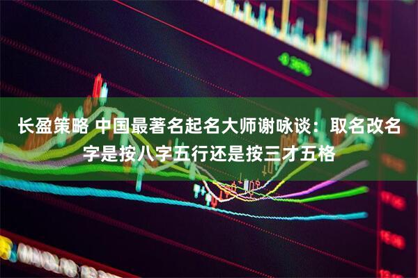 长盈策略 中国最著名起名大师谢咏谈：取名改名字是按八字五行还是按三才五格