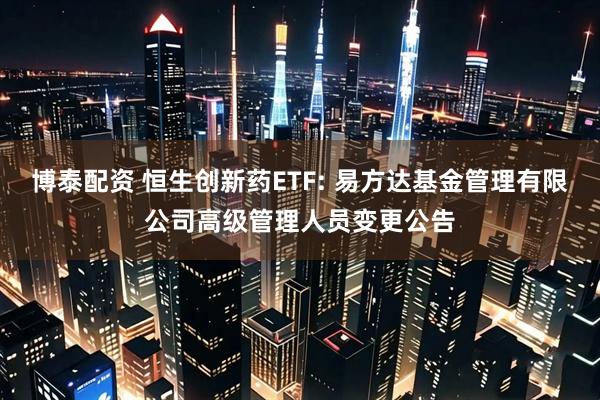 博泰配资 恒生创新药ETF: 易方达基金管理有限公司高级管理人员变更公告