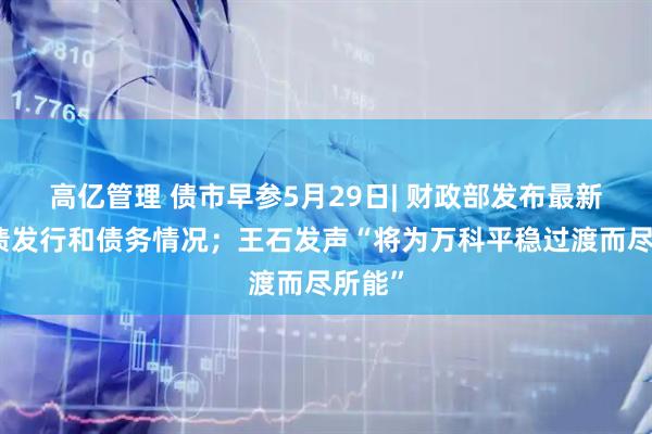 高亿管理 债市早参5月29日| 财政部发布最新地方债发行和债务情况；王石发声“将为万科平稳过渡而尽所能”
