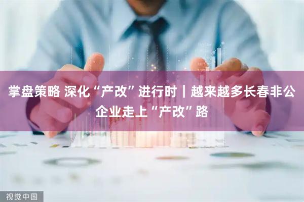掌盘策略 深化“产改”进行时｜越来越多长春非公企业走上“产改”路