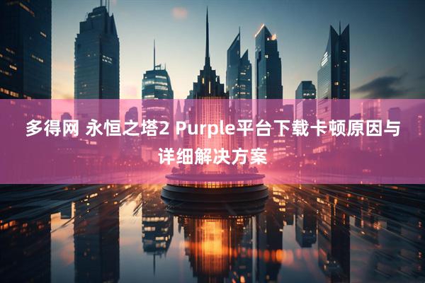 多得网 永恒之塔2 Purple平台下载卡顿原因与详细解决方案