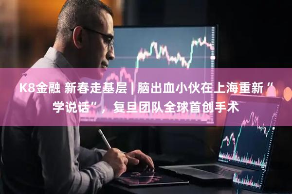 K8金融 新春走基层 | 脑出血小伙在上海重新“学说话”，复旦团队全球首创手术