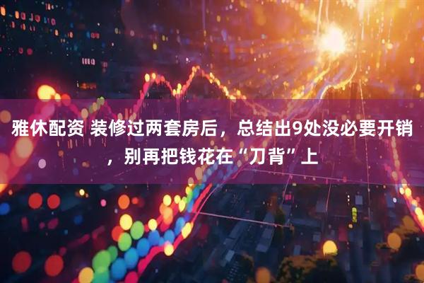 雅休配资 装修过两套房后，总结出9处没必要开销，别再把钱花在“刀背”上