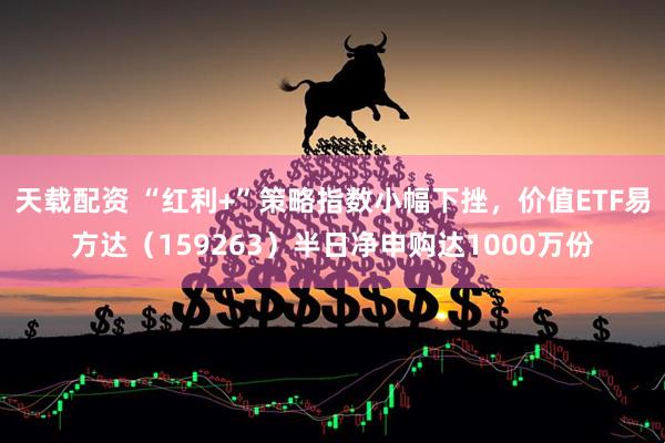 天载配资 “红利+”策略指数小幅下挫，价值ETF易方达（159263）半日净申购达1000万份